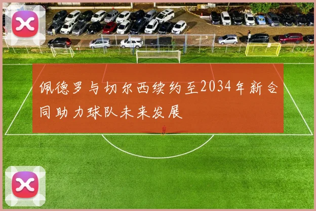 佩德罗与切尔西续约至2034年新合同助力球队未来发展
